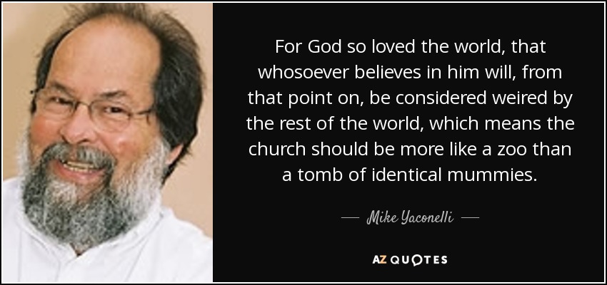 For God so loved the world, that whosoever believes in him will, from that point on, be considered weired by the rest of the world, which means the church should be more like a zoo than a tomb of identical mummies. - Mike Yaconelli