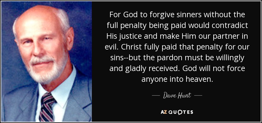 For God to forgive sinners without the full penalty being paid would contradict His justice and make Him our partner in evil. Christ fully paid that penalty for our sins--but the pardon must be willingly and gladly received. God will not force anyone into heaven. - Dave Hunt