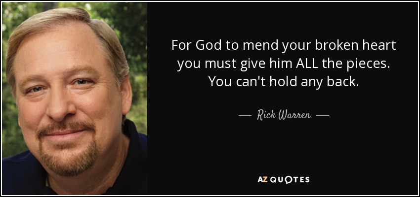 For God to mend your broken heart you must give him ALL the pieces. You can't hold any back. - Rick Warren