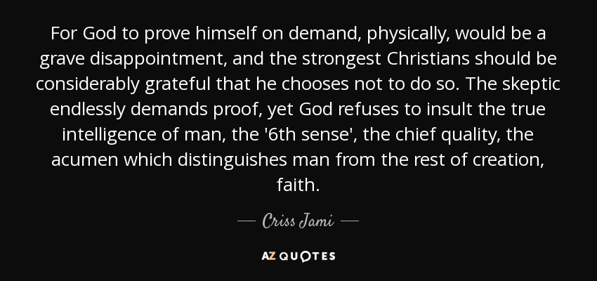 For God to prove himself on demand, physically, would be a grave disappointment, and the strongest Christians should be considerably grateful that he chooses not to do so. The skeptic endlessly demands proof, yet God refuses to insult the true intelligence of man, the '6th sense', the chief quality, the acumen which distinguishes man from the rest of creation, faith. - Criss Jami