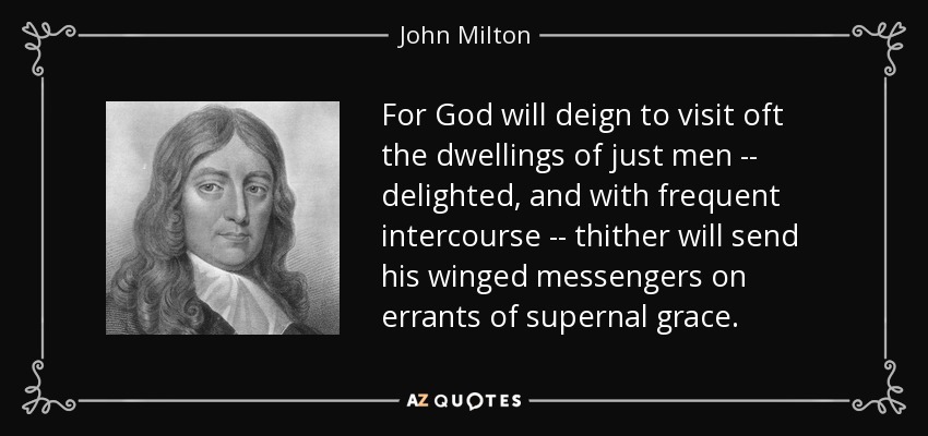 For God will deign to visit oft the dwellings of just men -- delighted, and with frequent intercourse -- thither will send his winged messengers on errants of supernal grace. - John Milton