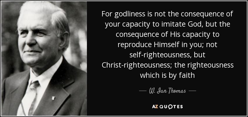 For godliness is not the consequence of your capacity to imitate God, but the consequence of His capacity to reproduce Himself in you; not self-righteousness, but Christ-righteousness; the righteousness which is by faith - W. Ian Thomas