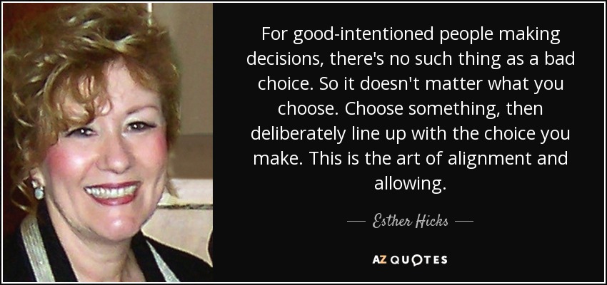 For good-intentioned people making decisions, there's no such thing as a bad choice. So it doesn't matter what you choose. Choose something, then deliberately line up with the choice you make. This is the art of alignment and allowing. - Esther Hicks