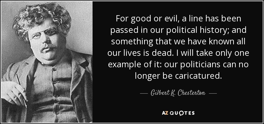 For good or evil, a line has been passed in our political history; and something that we have known all our lives is dead. I will take only one example of it: our politicians can no longer be caricatured. - Gilbert K. Chesterton