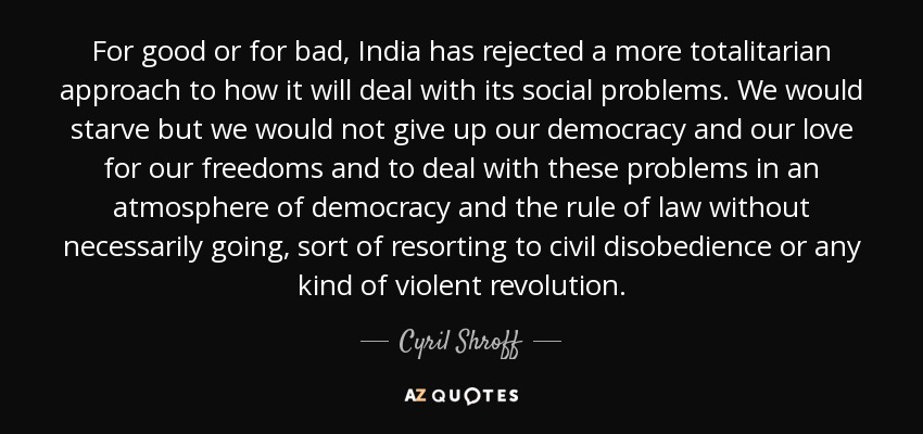 For good or for bad, India has rejected a more totalitarian approach to how it will deal with its social problems. We would starve but we would not give up our democracy and our love for our freedoms and to deal with these problems in an atmosphere of democracy and the rule of law without necessarily going, sort of resorting to civil disobedience or any kind of violent revolution. - Cyril Shroff