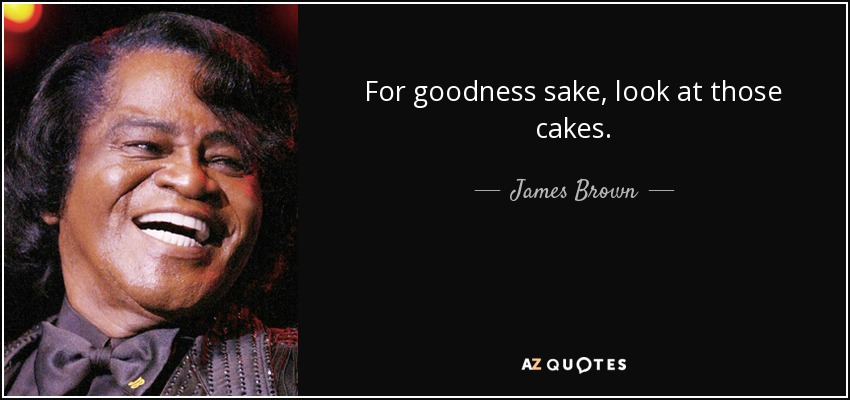 For goodness sake, look at those cakes. - James Brown