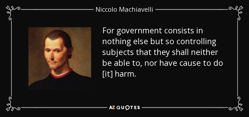 For government consists in nothing else but so controlling subjects that they shall neither be able to, nor have cause to do [it] harm. - Niccolo Machiavelli