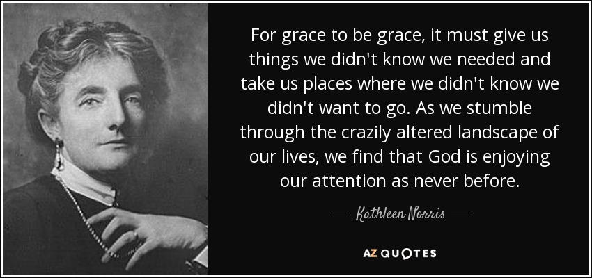 For grace to be grace, it must give us things we didn't know we needed and take us places where we didn't know we didn't want to go. As we stumble through the crazily altered landscape of our lives, we find that God is enjoying our attention as never before. - Kathleen Norris