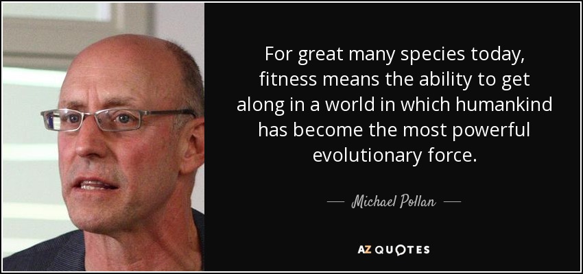 For great many species today, fitness means the ability to get along in a world in which humankind has become the most powerful evolutionary force. - Michael Pollan