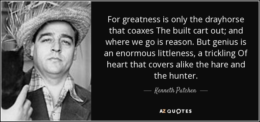 For greatness is only the drayhorse that coaxes The built cart out; and where we go is reason. But genius is an enormous littleness, a trickling Of heart that covers alike the hare and the hunter. - Kenneth Patchen