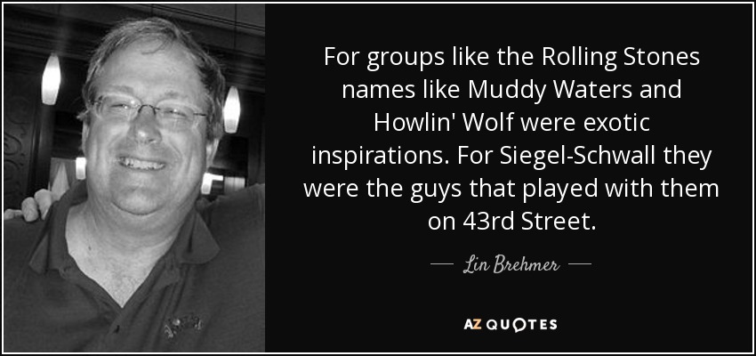 For groups like the Rolling Stones names like Muddy Waters and Howlin' Wolf were exotic inspirations. For Siegel-Schwall they were the guys that played with them on 43rd Street. - Lin Brehmer