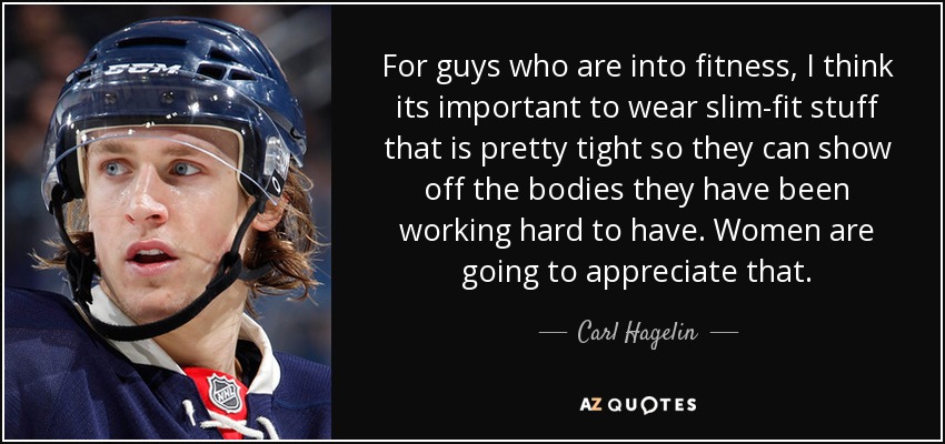 For guys who are into fitness, I think its important to wear slim-fit stuff that is pretty tight so they can show off the bodies they have been working hard to have. Women are going to appreciate that. - Carl Hagelin