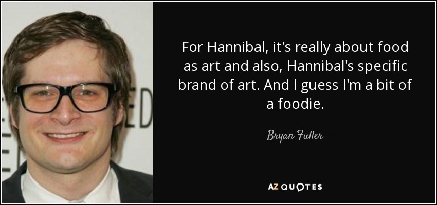 For Hannibal, it's really about food as art and also, Hannibal's specific brand of art. And I guess I'm a bit of a foodie. - Bryan Fuller