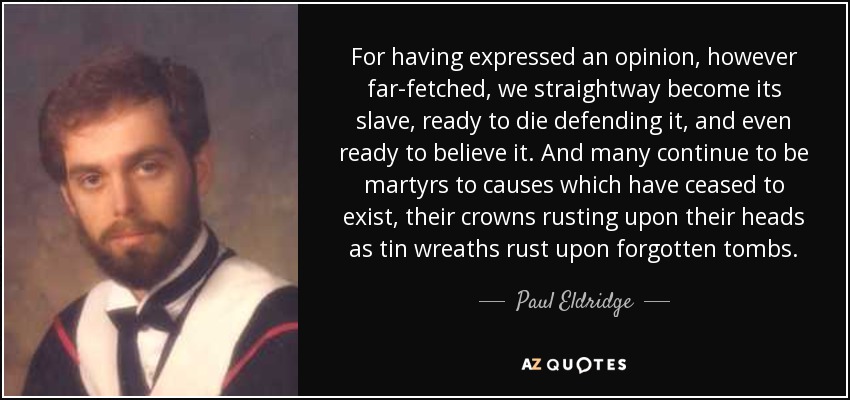 For having expressed an opinion, however far-fetched, we straightway become its slave, ready to die defending it, and even ready to believe it. And many continue to be martyrs to causes which have ceased to exist, their crowns rusting upon their heads as tin wreaths rust upon forgotten tombs. - Paul Eldridge