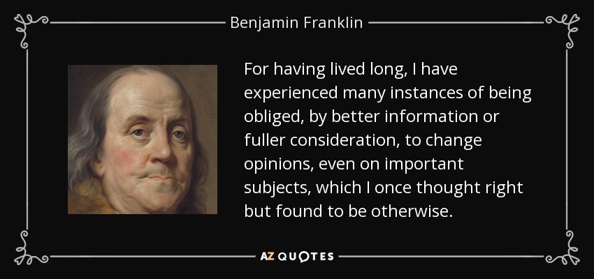For having lived long, I have experienced many instances of being obliged, by better information or fuller consideration, to change opinions, even on important subjects, which I once thought right but found to be otherwise. - Benjamin Franklin