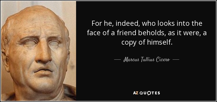 For he, indeed, who looks into the face of a friend beholds, as it were, a copy of himself. - Marcus Tullius Cicero