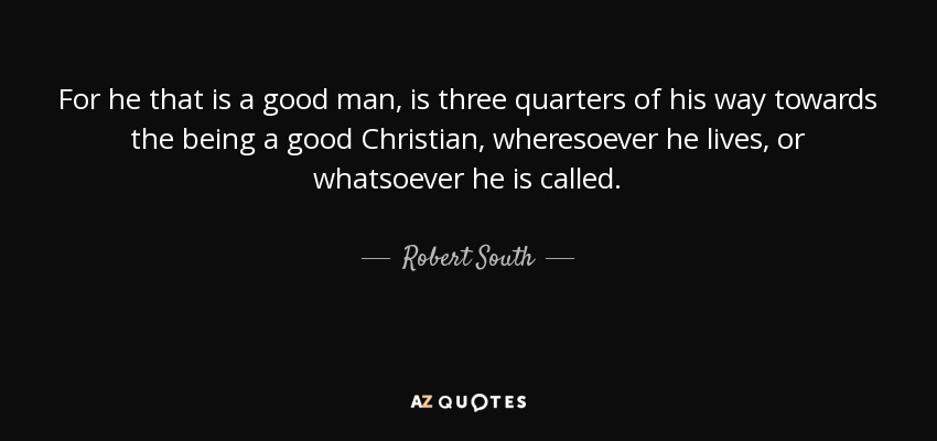 For he that is a good man, is three quarters of his way towards the being a good Christian, wheresoever he lives, or whatsoever he is called. - Robert South