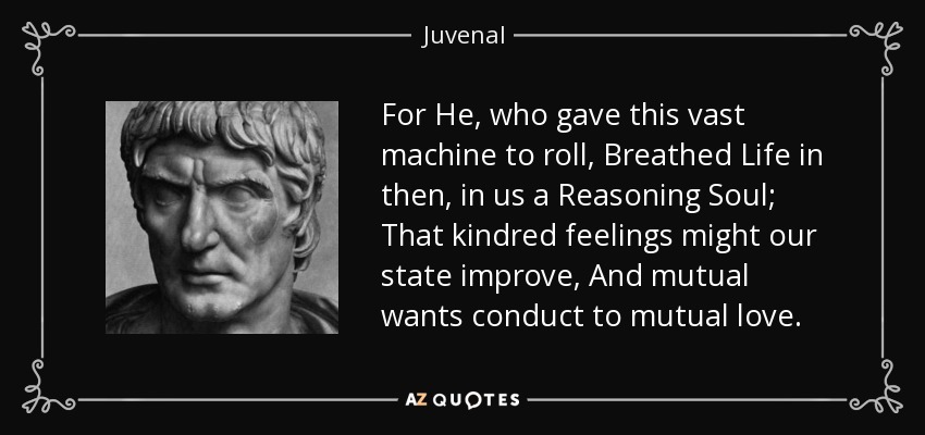 For He, who gave this vast machine to roll, Breathed Life in then, in us a Reasoning Soul; That kindred feelings might our state improve, And mutual wants conduct to mutual love. - Juvenal