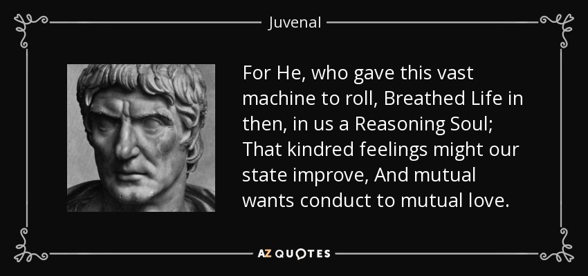 For He, who gave this vast machine to roll, Breathed Life in then, in us a Reasoning Soul; That kindred feelings might our state improve, And mutual wants conduct to mutual love. - Juvenal