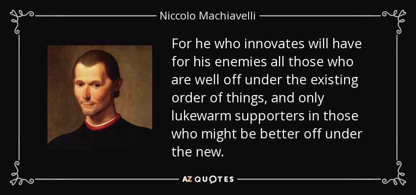 For he who innovates will have for his enemies all those who are well off under the existing order of things, and only lukewarm supporters in those who might be better off under the new. - Niccolo Machiavelli
