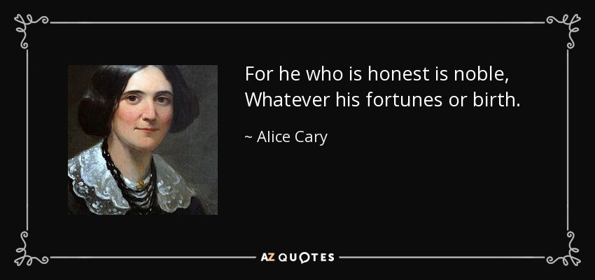 For he who is honest is noble, Whatever his fortunes or birth. - Alice Cary