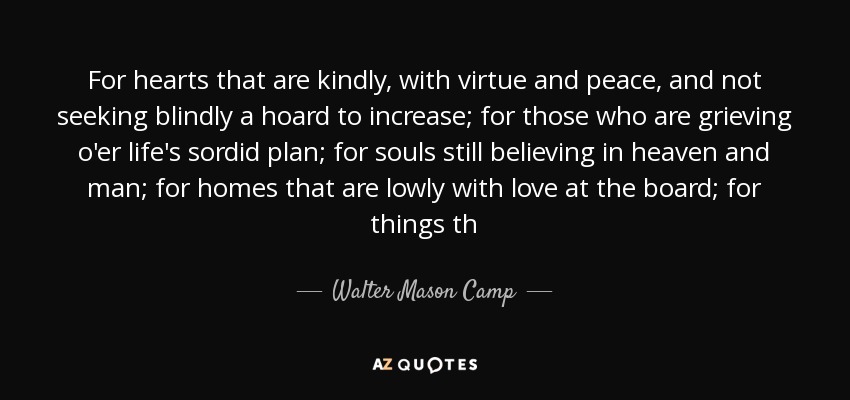 For hearts that are kindly, with virtue and peace, and not seeking blindly a hoard to increase; for those who are grieving o'er life's sordid plan; for souls still believing in heaven and man; for homes that are lowly with love at the board; for things th - Walter Mason Camp