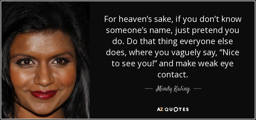 For heaven’s sake, if you don’t know someone’s name, just pretend you do. Do that thing everyone else does, where you vaguely say, “Nice to see you!” and make weak eye contact. - Mindy Kaling
