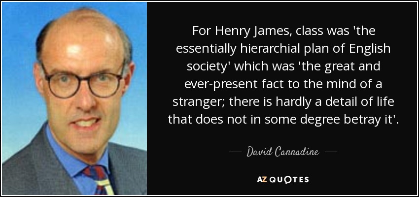 For Henry James, class was 'the essentially hierarchial plan of English society' which was 'the great and ever-present fact to the mind of a stranger; there is hardly a detail of life that does not in some degree betray it'. - David Cannadine