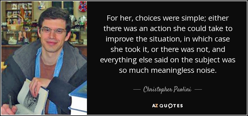 For her, choices were simple; either there was an action she could take to improve the situation, in which case she took it, or there was not, and everything else said on the subject was so much meaningless noise. - Christopher Paolini