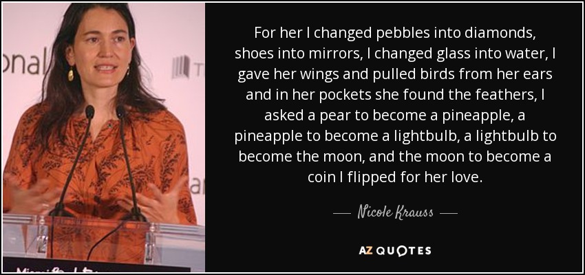 For her I changed pebbles into diamonds, shoes into mirrors, I changed glass into water, I gave her wings and pulled birds from her ears and in her pockets she found the feathers, I asked a pear to become a pineapple, a pineapple to become a lightbulb, a lightbulb to become the moon, and the moon to become a coin I flipped for her love. - Nicole Krauss