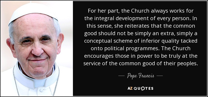 For her part, the Church always works for the integral development of every person. In this sense, she reiterates that the common good should not be simply an extra, simply a conceptual scheme of inferior quality tacked onto political programmes. The Church encourages those in power to be truly at the service of the common good of their peoples. - Pope Francis