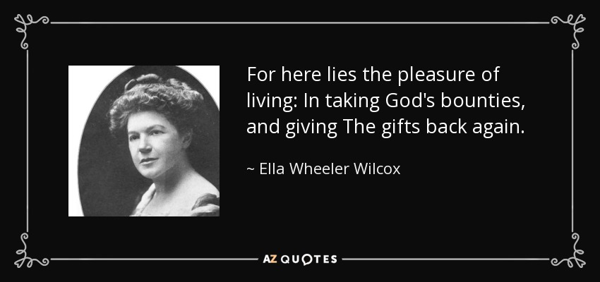 For here lies the pleasure of living: In taking God's bounties, and giving The gifts back again. - Ella Wheeler Wilcox