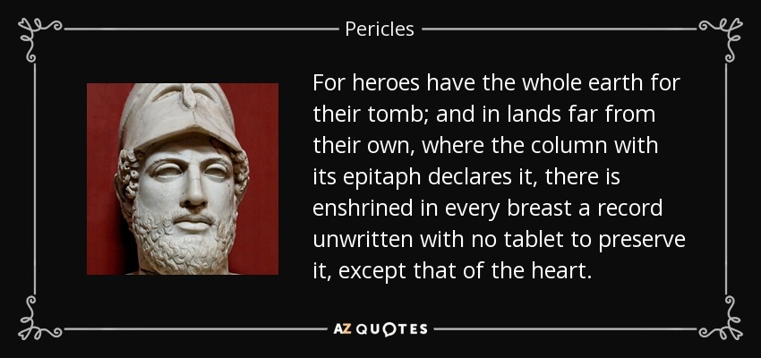 For heroes have the whole earth for their tomb; and in lands far from their own, where the column with its epitaph declares it, there is enshrined in every breast a record unwritten with no tablet to preserve it, except that of the heart. - Pericles