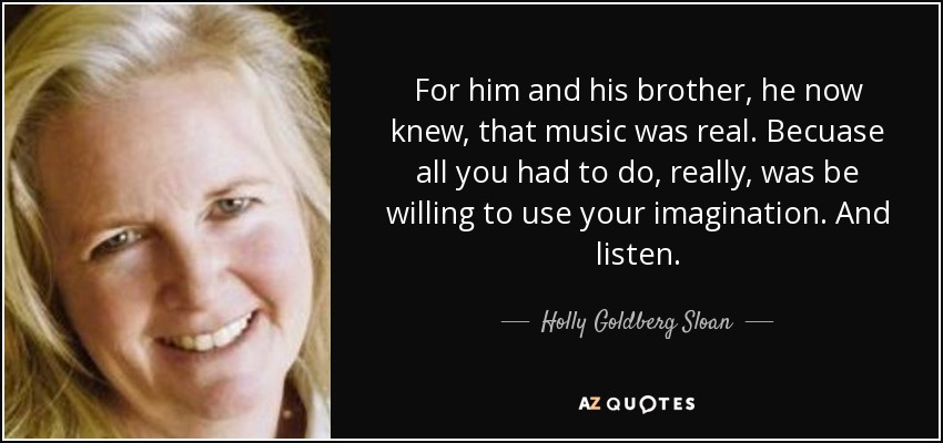 For him and his brother, he now knew, that music was real. Becuase all you had to do, really, was be willing to use your imagination. And listen. - Holly Goldberg Sloan