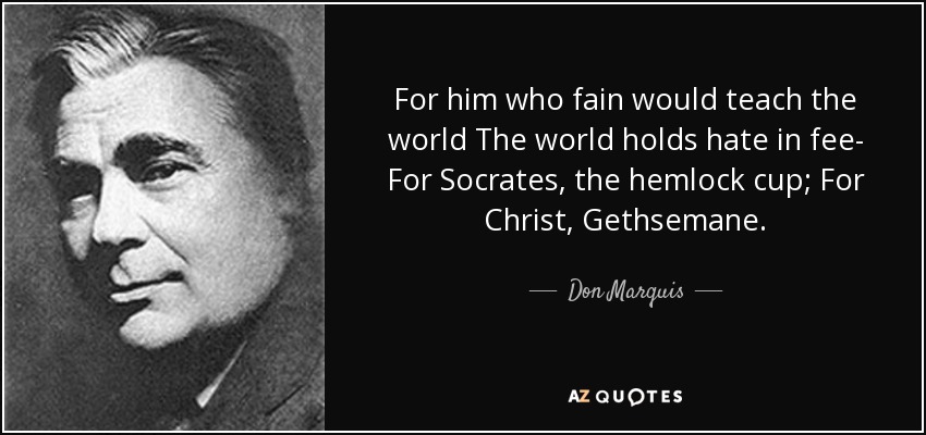 For him who fain would teach the world The world holds hate in fee- For Socrates, the hemlock cup; For Christ, Gethsemane. - Don Marquis