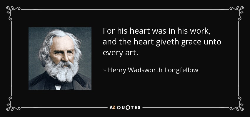 For his heart was in his work, and the heart giveth grace unto every art. - Henry Wadsworth Longfellow