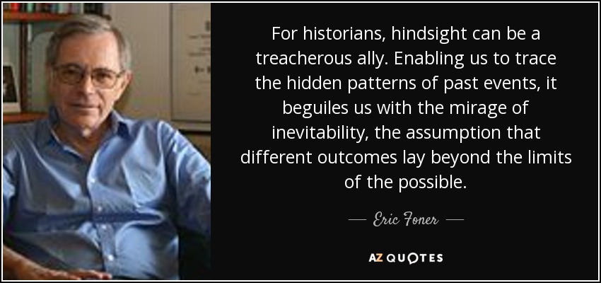 For historians, hindsight can be a treacherous ally. Enabling us to trace the hidden patterns of past events, it beguiles us with the mirage of inevitability, the assumption that different outcomes lay beyond the limits of the possible. - Eric Foner