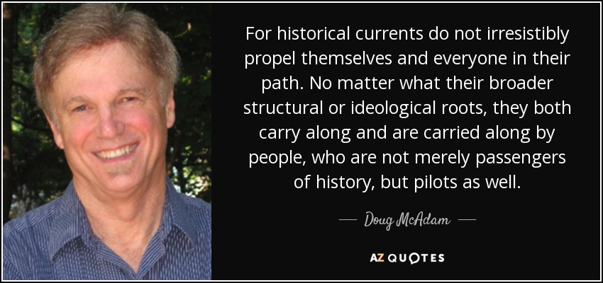 For historical currents do not irresistibly propel themselves and everyone in their path. No matter what their broader structural or ideological roots, they both carry along and are carried along by people, who are not merely passengers of history, but pilots as well. - Doug McAdam
