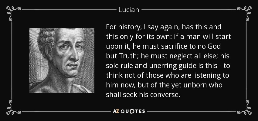 For history, I say again, has this and this only for its own: if a man will start upon it, he must sacrifice to no God but Truth; he must neglect all else; his sole rule and unerring guide is this - to think not of those who are listening to him now, but of the yet unborn who shall seek his converse. - Lucian