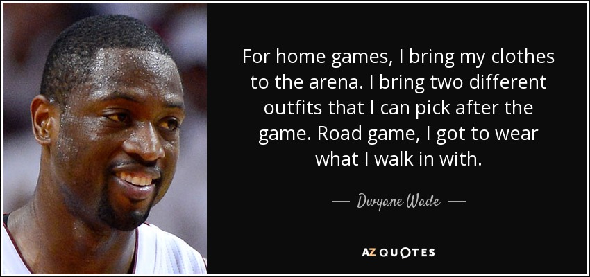 For home games, I bring my clothes to the arena. I bring two different outfits that I can pick after the game. Road game, I got to wear what I walk in with. - Dwyane Wade