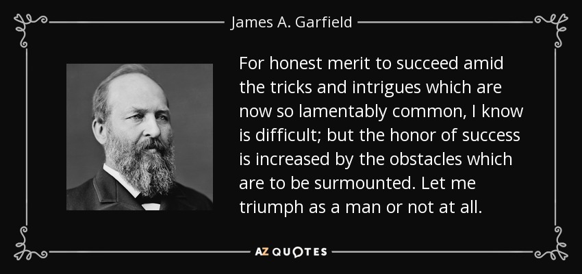 For honest merit to succeed amid the tricks and intrigues which are now so lamentably common, I know is difficult; but the honor of success is increased by the obstacles which are to be surmounted. Let me triumph as a man or not at all. - James A. Garfield