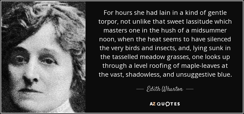 For hours she had lain in a kind of gentle torpor, not unlike that sweet lassitude which masters one in the hush of a midsummer noon, when the heat seems to have silenced the very birds and insects, and, lying sunk in the tasselled meadow grasses, one looks up through a level roofing of maple-leaves at the vast, shadowless, and unsuggestive blue. - Edith Wharton