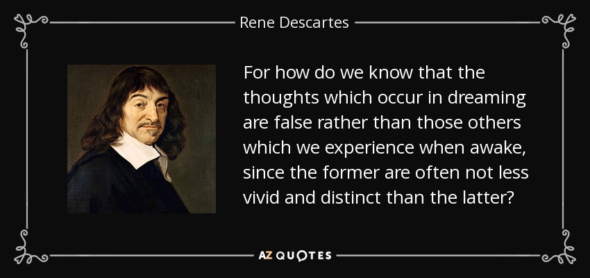 For how do we know that the thoughts which occur in dreaming are false rather than those others which we experience when awake, since the former are often not less vivid and distinct than the latter? - Rene Descartes