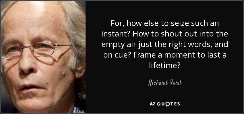For, how else to seize such an instant? How to shout out into the empty air just the right words, and on cue? Frame a moment to last a lifetime? - Richard Ford