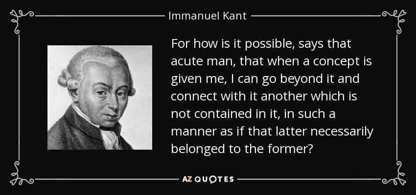 For how is it possible, says that acute man, that when a concept is given me, I can go beyond it and connect with it another which is not contained in it, in such a manner as if that latter necessarily belonged to the former? - Immanuel Kant