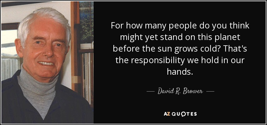 For how many people do you think might yet stand on this planet before the sun grows cold? That's the responsibility we hold in our hands. - David R. Brower