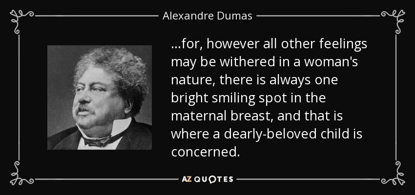 ...for, however all other feelings may be withered in a woman's nature, there is always one bright smiling spot in the maternal breast, and that is where a dearly-beloved child is concerned. - Alexandre Dumas