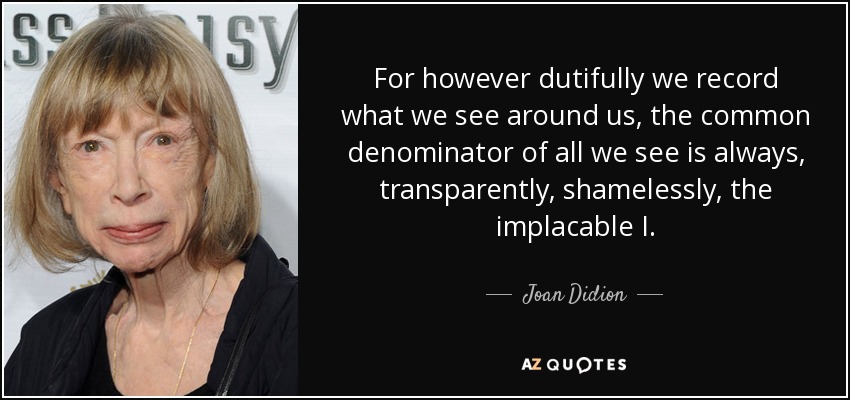 For however dutifully we record what we see around us, the common denominator of all we see is always, transparently, shamelessly, the implacable I. - Joan Didion