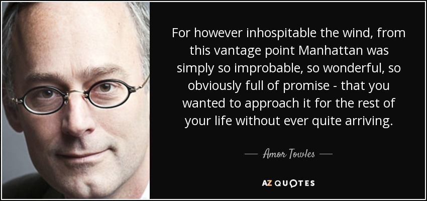 For however inhospitable the wind, from this vantage point Manhattan was simply so improbable, so wonderful, so obviously full of promise - that you wanted to approach it for the rest of your life without ever quite arriving. - Amor Towles