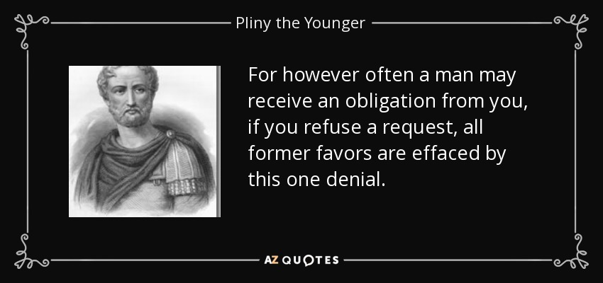 For however often a man may receive an obligation from you, if you refuse a request, all former favors are effaced by this one denial. - Pliny the Younger